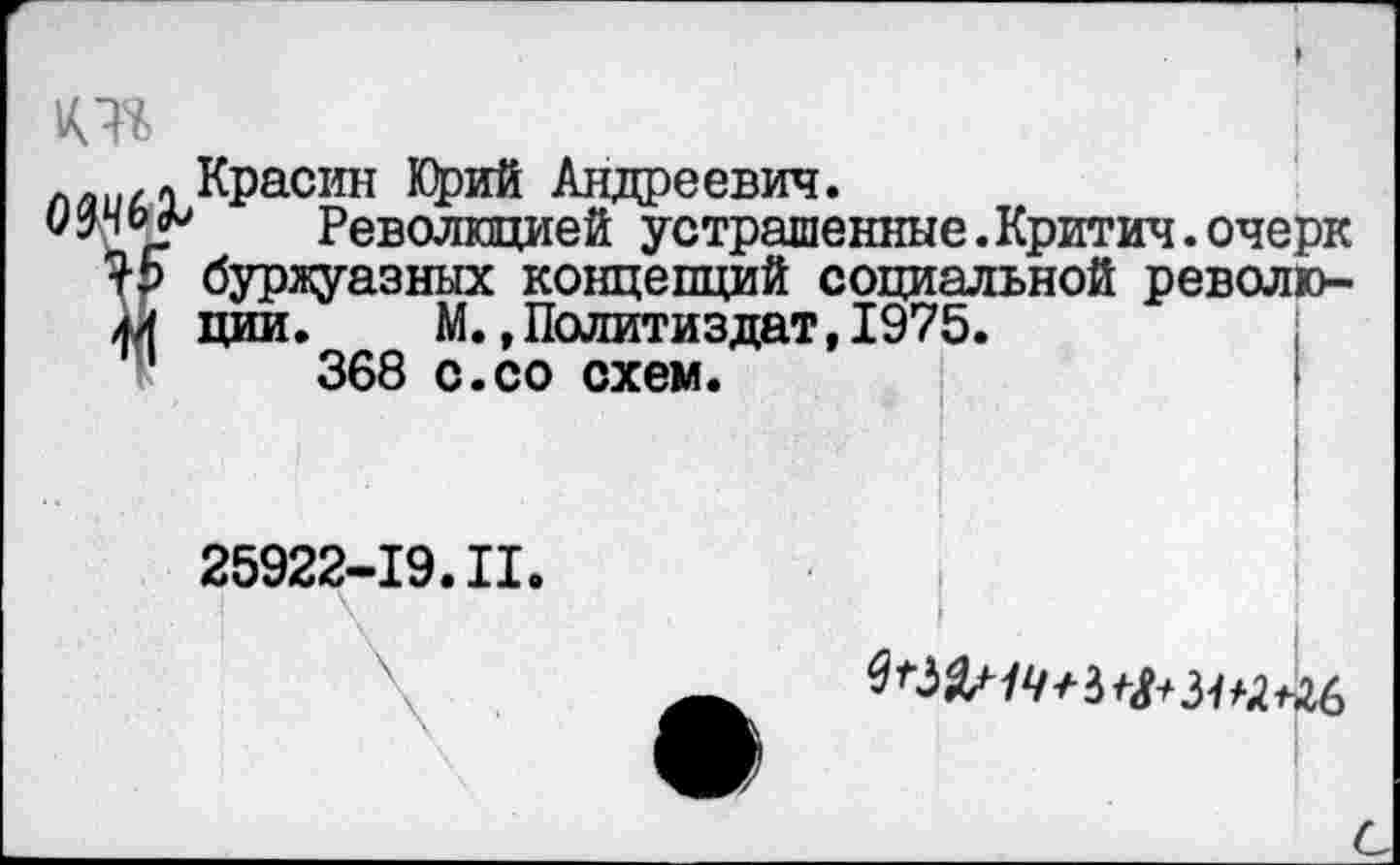 ﻿лл ,« Красин Юрий Андреевич.
уРеволюцией устрашенные.Критич.очерк буржуазных концепций социальной револю-44 ции. М. »Политиздат,1975.
11	368 с.со схем.
25922-19.II.
